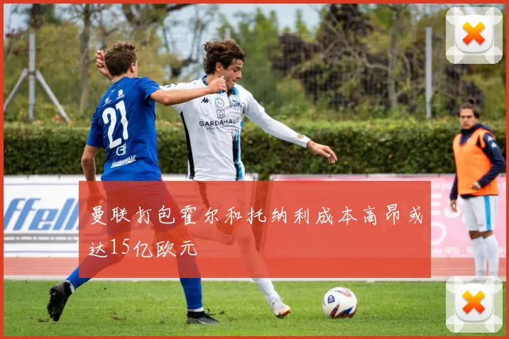 曼联打包霍尔和托纳利成本高昂或达15亿欧元