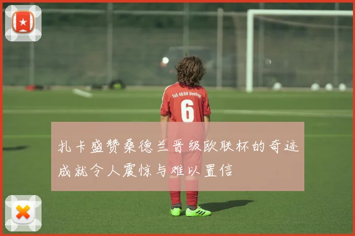 扎卡盛赞桑德兰晋级欧联杯的奇迹成就令人震惊与难以置信