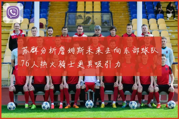 苏群分析詹姆斯未来去向东部球队76人热火骑士更具吸引力