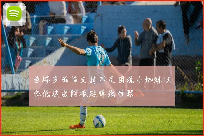 劳塔罗面临支持不足困境小蜘蛛状态低迷成阿根廷锋线难题