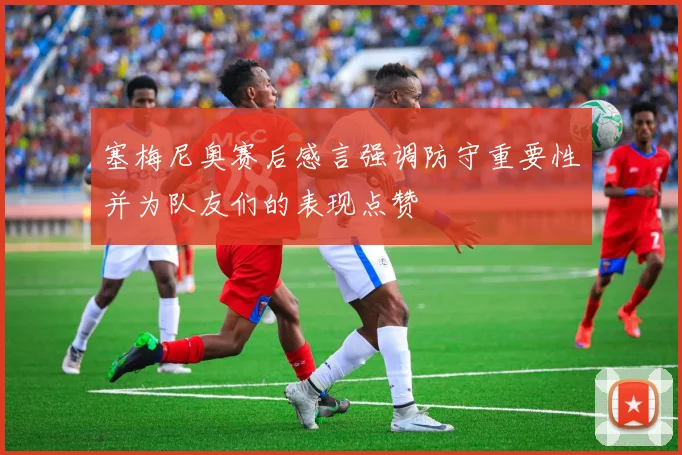 塞梅尼奥赛后感言强调防守重要性并为队友们的表现点赞