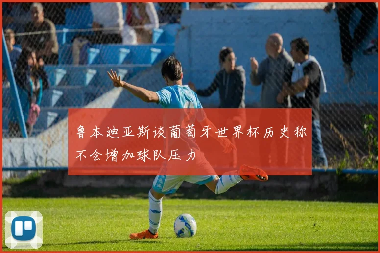 鲁本迪亚斯谈葡萄牙世界杯历史称不会增加球队压力