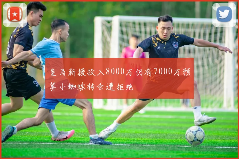 皇马新援投入8000万仍有7000万预算小蜘蛛转会遭拒绝