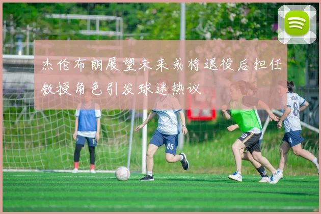 杰伦布朗展望未来或将退役后担任教授角色引发球迷热议