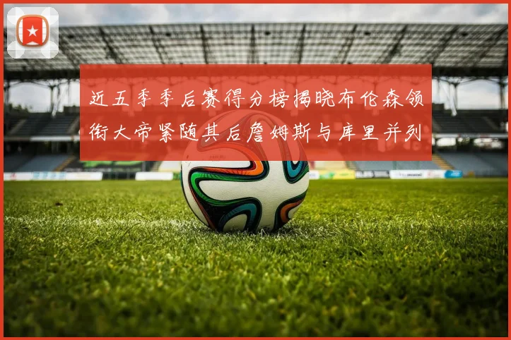 近五季季后赛得分榜揭晓布伦森领衔大帝紧随其后詹姆斯与库里并列第四