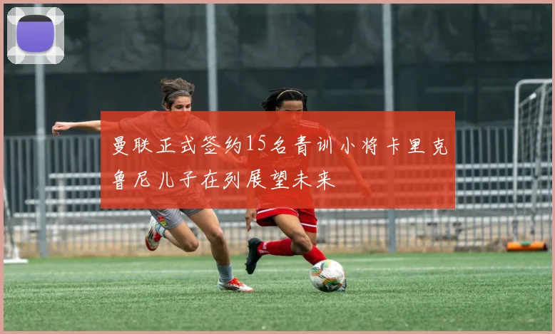 曼联正式签约15名青训小将卡里克鲁尼儿子在列展望未来