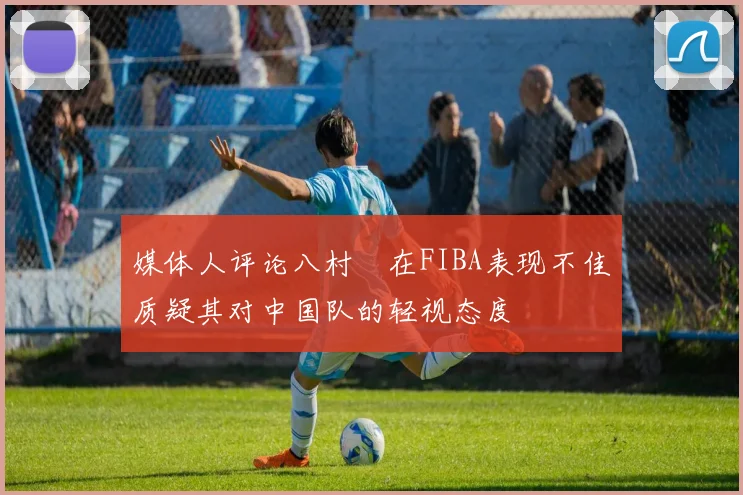 媒体人评论八村塁在FIBA表现不佳质疑其对中国队的轻视态度