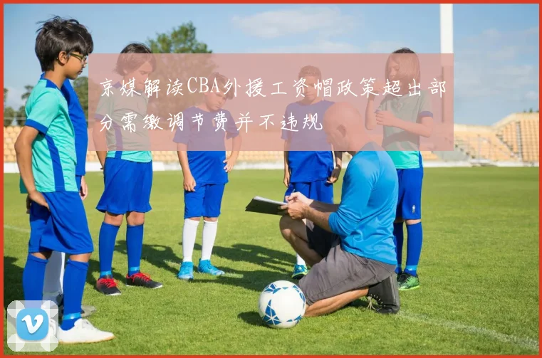 京媒解读CBA外援工资帽政策超出部分需缴调节费并不违规