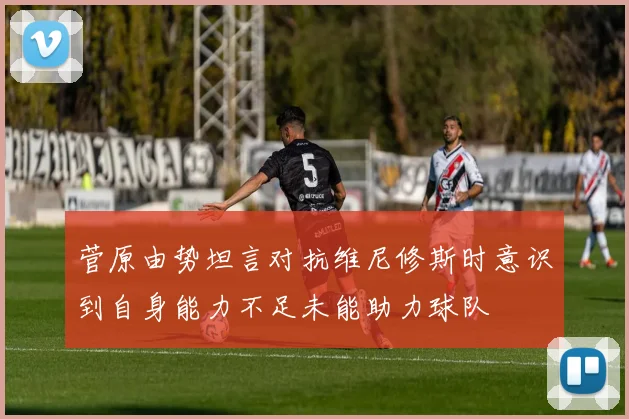 菅原由势坦言对抗维尼修斯时意识到自身能力不足未能助力球队
