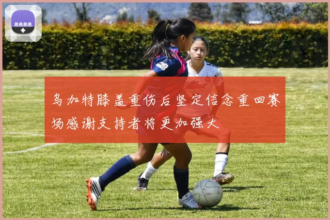 乌加特膝盖重伤后坚定信念重回赛场感谢支持者将更加强大