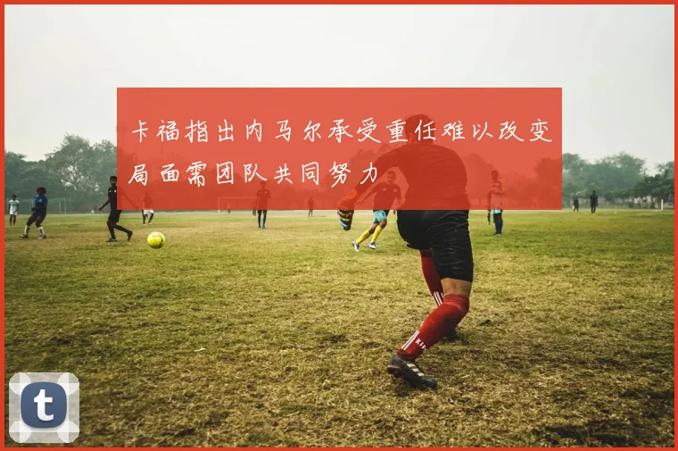 卡福指出内马尔承受重任难以改变局面需团队共同努力