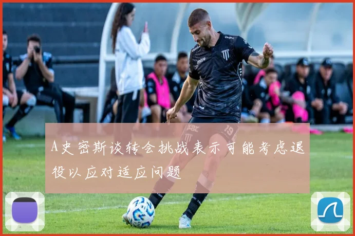 A史密斯谈转会挑战表示可能考虑退役以应对适应问题
