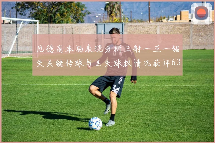 厄德高本场表现分析三射一正一错失关键传球与丢失球权情况获评63分