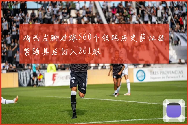 梅西左脚进球560个领跑历史萨拉赫紧随其后打入261球