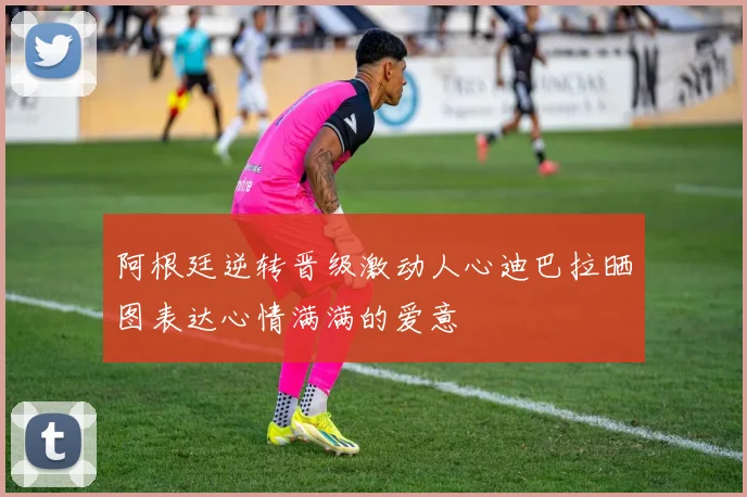 阿根廷逆转晋级激动人心迪巴拉晒图表达心情满满的爱意