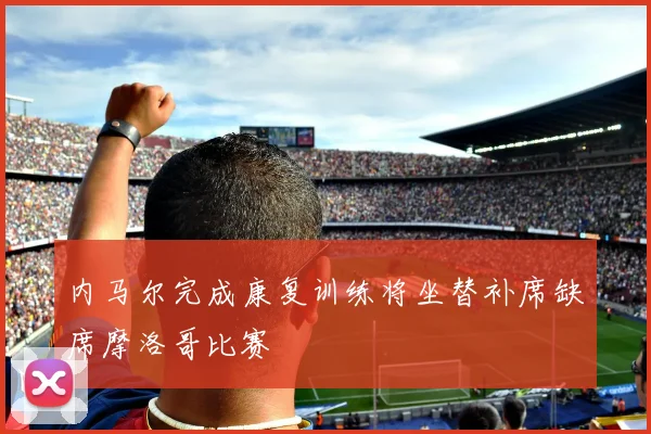 内马尔完成康复训练将坐替补席缺席摩洛哥比赛