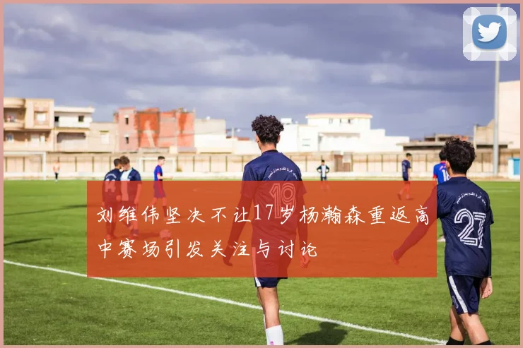 刘维伟坚决不让17岁杨瀚森重返高中赛场引发关注与讨论