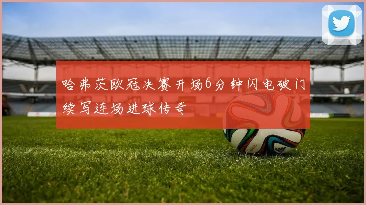 哈弗茨欧冠决赛开场6分钟闪电破门续写连场进球传奇