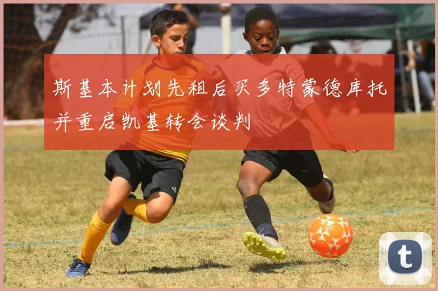 斯基本计划先租后买多特蒙德库托并重启凯基转会谈判