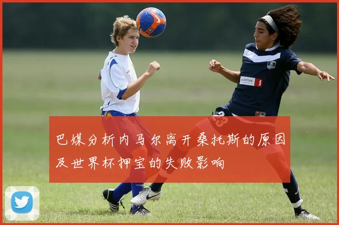 巴媒分析内马尔离开桑托斯的原因及世界杯押宝的失败影响