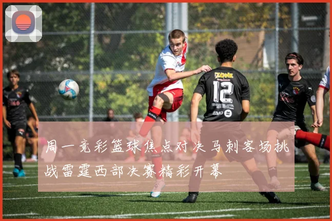 周一竞彩篮球焦点对决马刺客场挑战雷霆西部决赛精彩开幕