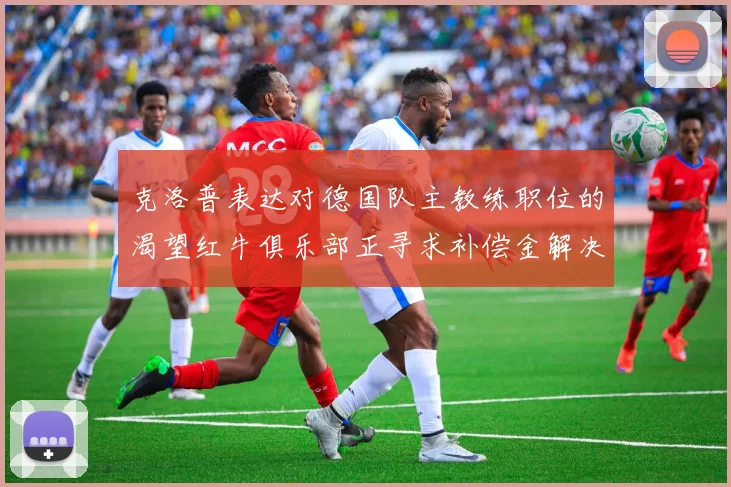 克洛普表达对德国队主教练职位的渴望红牛俱乐部正寻求补偿金解决方案