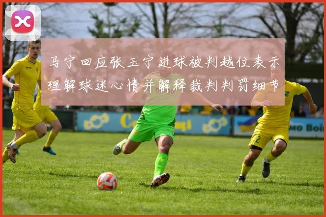 马宁回应张玉宁进球被判越位表示理解球迷心情并解释裁判判罚细节