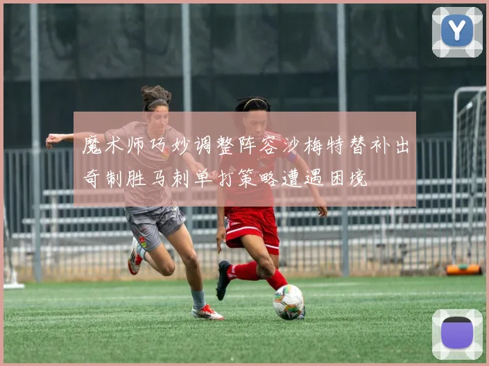 魔术师巧妙调整阵容沙梅特替补出奇制胜马刺单打策略遭遇困境