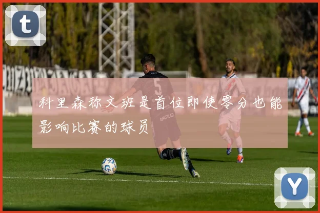 科里森称文班是首位即使零分也能影响比赛的球员