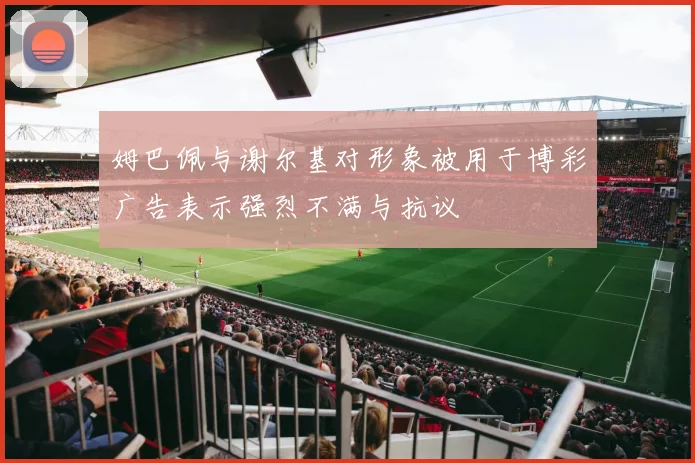 姆巴佩与谢尔基对形象被用于博彩广告表示强烈不满与抗议