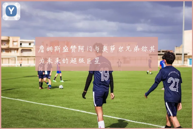 詹姆斯盛赞阿门与奥萨尔兄弟称其为未来的超级巨星