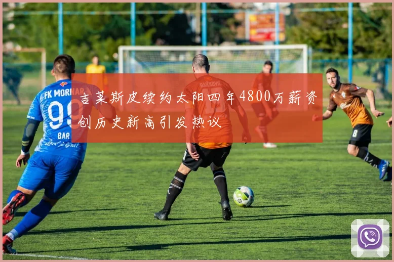 吉莱斯皮续约太阳四年4800万薪资创历史新高引发热议
