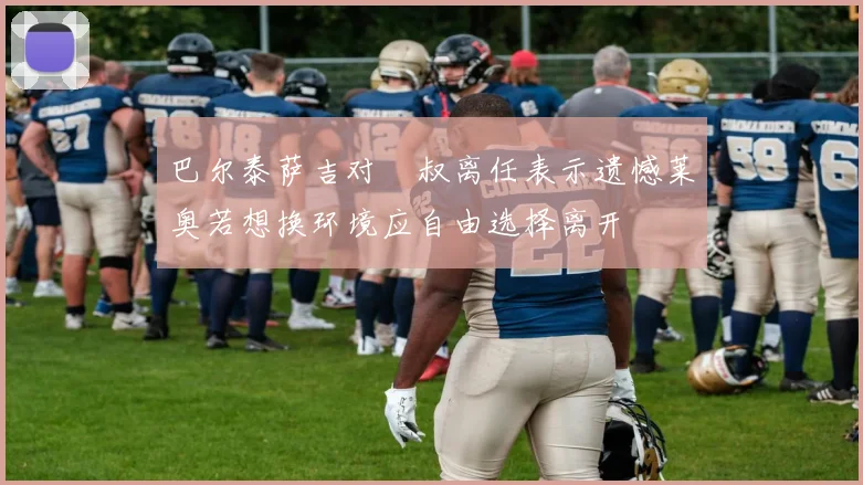 巴尔泰萨吉对囧叔离任表示遗憾莱奥若想换环境应自由选择离开