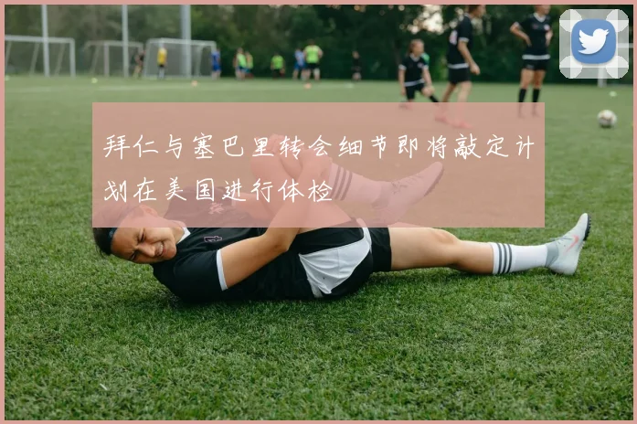拜仁与塞巴里转会细节即将敲定计划在美国进行体检