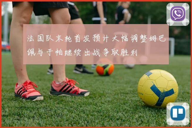 法国队末轮首发预计大幅调整姆巴佩与于帕继续出战争取胜利