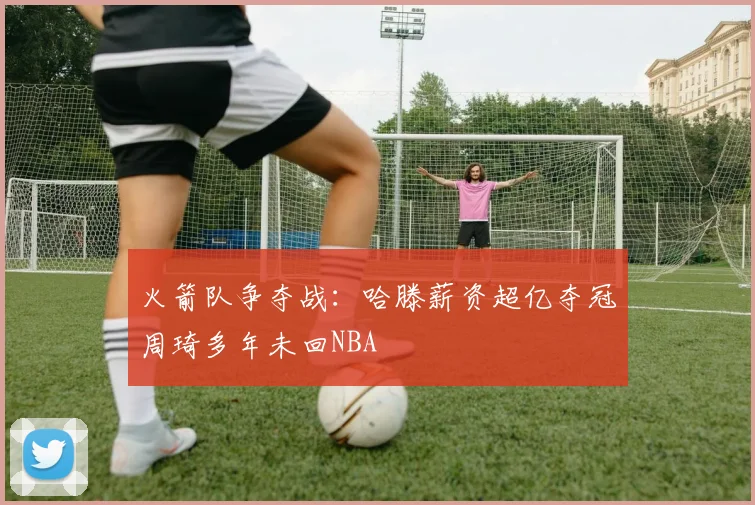 火箭队争夺战：哈滕薪资超亿夺冠周琦多年未回NBA