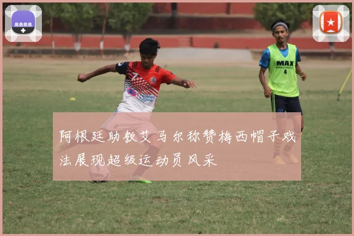 阿根廷助教艾马尔称赞梅西帽子戏法展现超级运动员风采